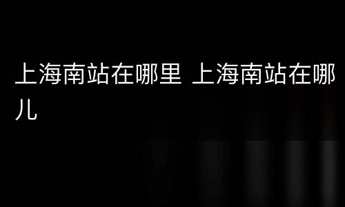 上海南站在哪里 上海南站在哪儿
