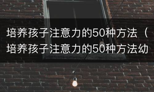 培养孩子注意力的50种方法（培养孩子注意力的50种方法幼儿园）