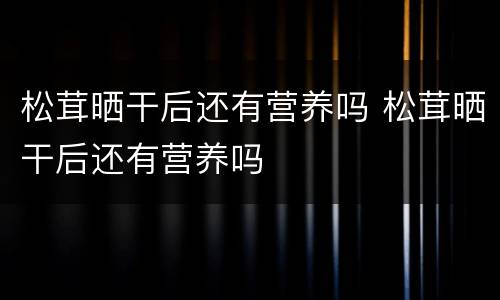 松茸晒干后还有营养吗 松茸晒干后还有营养吗