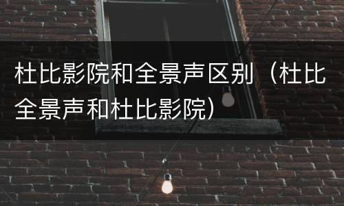 杜比影院和全景声区别（杜比全景声和杜比影院）