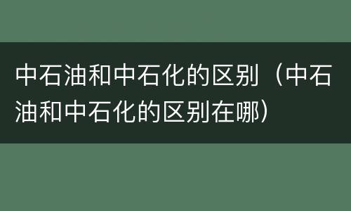 中石油和中石化的区别（中石油和中石化的区别在哪）