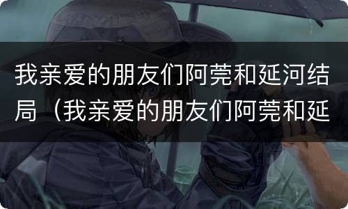 我亲爱的朋友们阿莞和延河结局（我亲爱的朋友们阿莞和延河为什么分手）