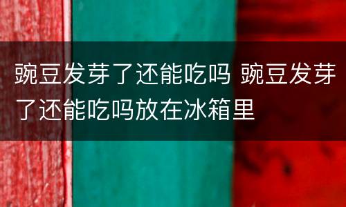 豌豆发芽了还能吃吗 豌豆发芽了还能吃吗放在冰箱里