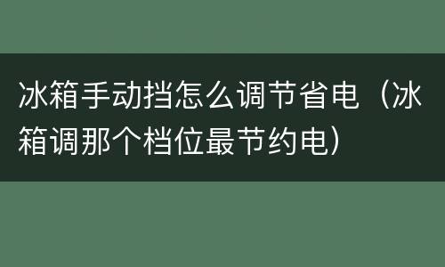 冰箱手动挡怎么调节省电（冰箱调那个档位最节约电）