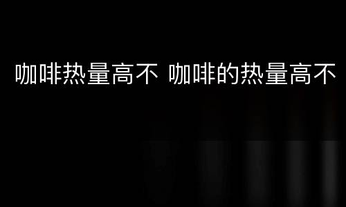 咖啡热量高不 咖啡的热量高不
