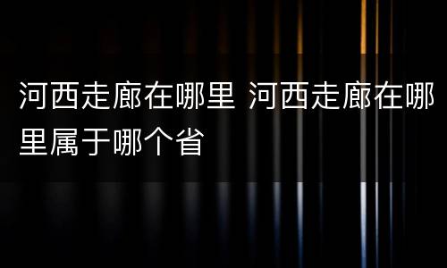 河西走廊在哪里 河西走廊在哪里属于哪个省