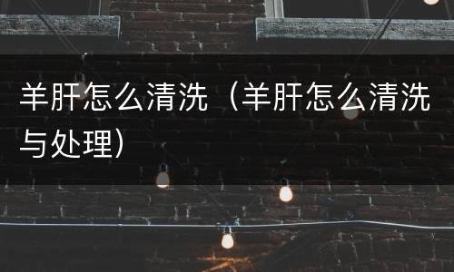 羊肝怎么清洗（羊肝怎么清洗与处理）