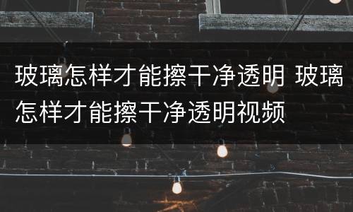 玻璃怎样才能擦干净透明 玻璃怎样才能擦干净透明视频