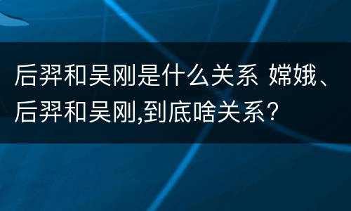 后羿和吴刚是什么关系 嫦娥、后羿和吴刚,到底啥关系?