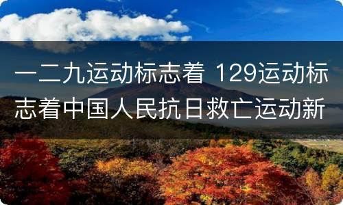 一二九运动标志着 129运动标志着中国人民抗日救亡运动新高潮的到来