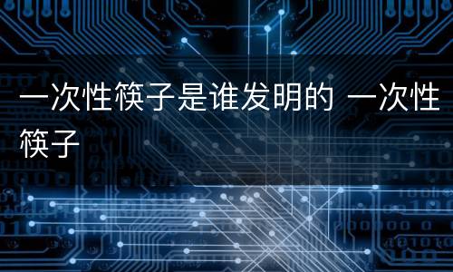 一次性筷子是谁发明的 一次性筷子