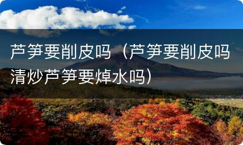 芦笋要削皮吗（芦笋要削皮吗清炒芦笋要焯水吗）