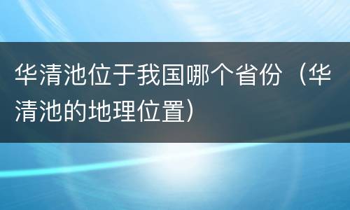 华清池位于我国哪个省份（华清池的地理位置）