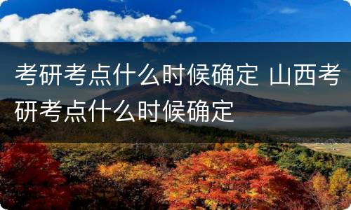 考研考点什么时候确定 山西考研考点什么时候确定