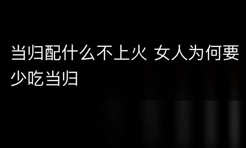 当归配什么不上火 女人为何要少吃当归