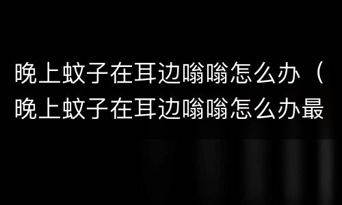 晚上蚊子在耳边嗡嗡怎么办（晚上蚊子在耳边嗡嗡怎么办最有效的自制灭蚊水）