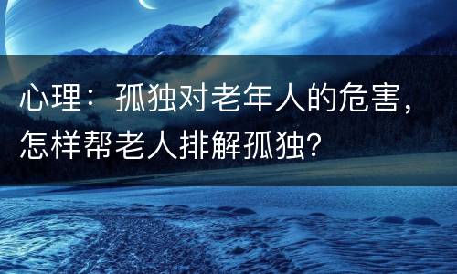 心理：孤独对老年人的危害，怎样帮老人排解孤独？