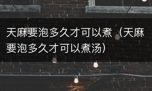 天麻要泡多久才可以煮（天麻要泡多久才可以煮汤）