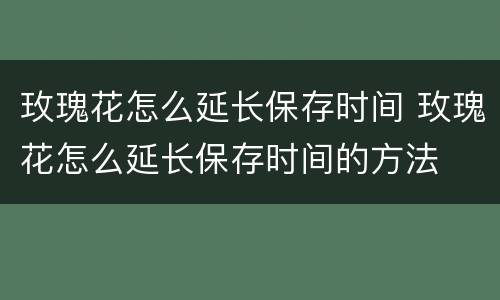 玫瑰花怎么延长保存时间 玫瑰花怎么延长保存时间的方法