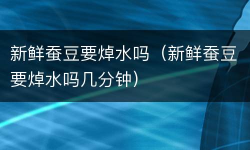 新鲜蚕豆要焯水吗（新鲜蚕豆要焯水吗几分钟）