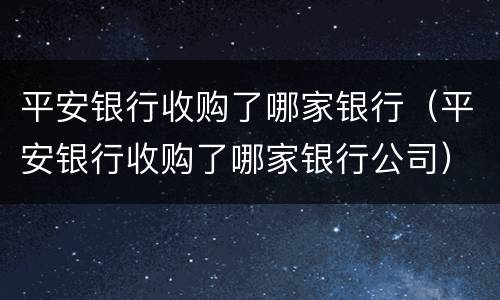 平安银行收购了哪家银行（平安银行收购了哪家银行公司）