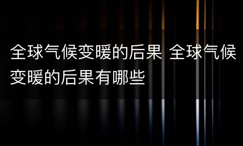 全球气候变暖的后果 全球气候变暖的后果有哪些