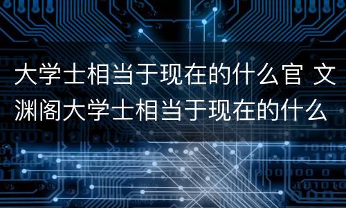 大学士相当于现在的什么官 文渊阁大学士相当于现在的什么官