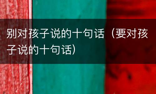 别对孩子说的十句话（要对孩子说的十句话）
