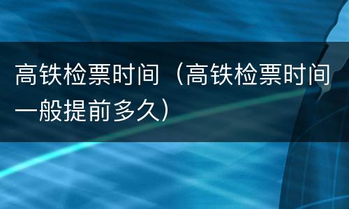 高铁检票时间（高铁检票时间一般提前多久）