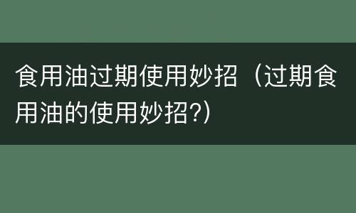 食用油过期使用妙招（过期食用油的使用妙招?）