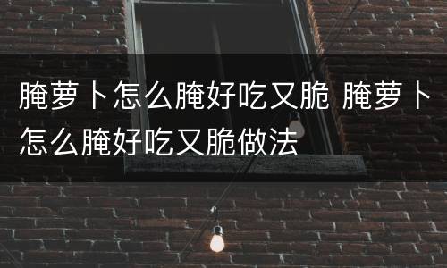 腌萝卜怎么腌好吃又脆 腌萝卜怎么腌好吃又脆做法