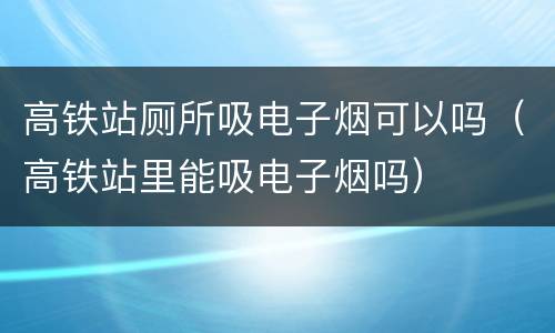 高铁站厕所吸电子烟可以吗（高铁站里能吸电子烟吗）