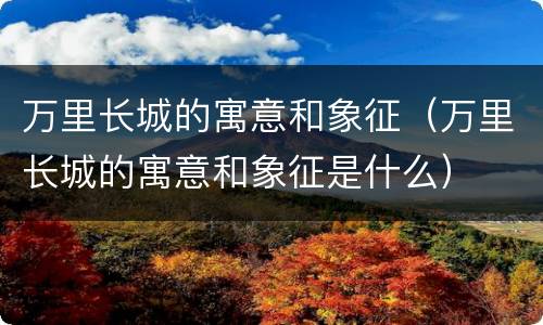 万里长城的寓意和象征（万里长城的寓意和象征是什么）