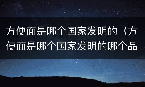 方便面是哪个国家发明的（方便面是哪个国家发明的哪个品）