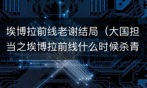 埃博拉前线老谢结局（大国担当之埃博拉前线什么时候杀青）
