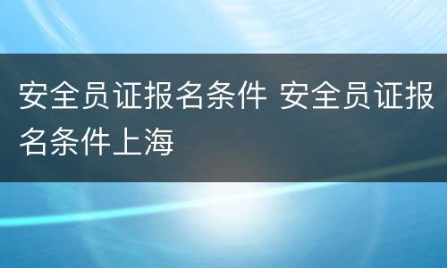 安全员证报名条件 安全员证报名条件上海