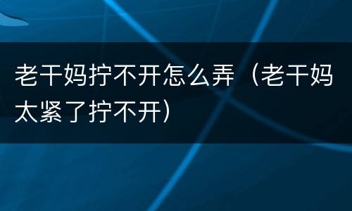 老干妈拧不开怎么弄（老干妈太紧了拧不开）
