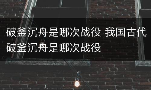 破釜沉舟是哪次战役 我国古代破釜沉舟是哪次战役