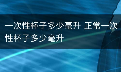 一次性杯子多少毫升 正常一次性杯子多少毫升