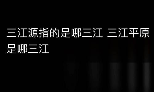 三江源指的是哪三江 三江平原是哪三江