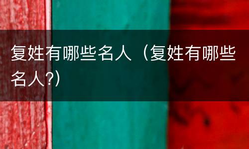 复姓有哪些名人（复姓有哪些名人?）