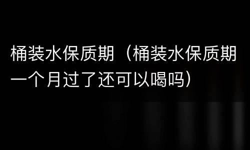 桶装水保质期（桶装水保质期一个月过了还可以喝吗）