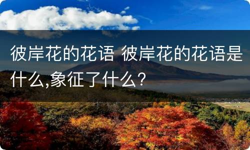 彼岸花的花语 彼岸花的花语是什么,象征了什么?