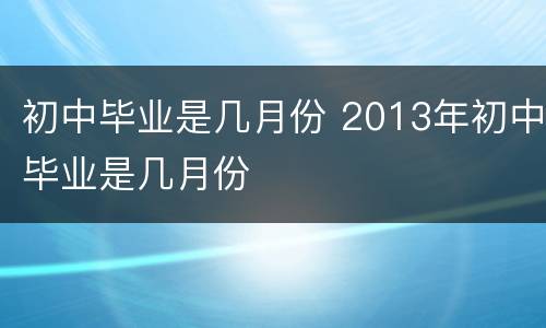 初中毕业是几月份 2013年初中毕业是几月份