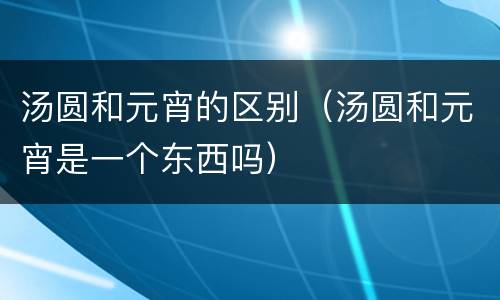 汤圆和元宵的区别（汤圆和元宵是一个东西吗）