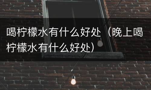 喝柠檬水有什么好处（晚上喝柠檬水有什么好处）