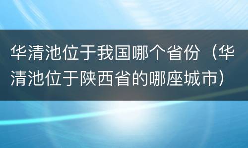 华清池位于我国哪个省份（华清池位于陕西省的哪座城市）