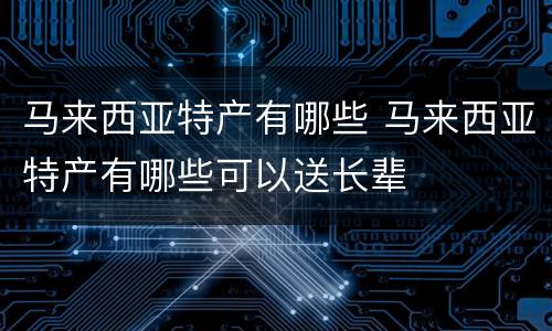 马来西亚特产有哪些 马来西亚特产有哪些可以送长辈