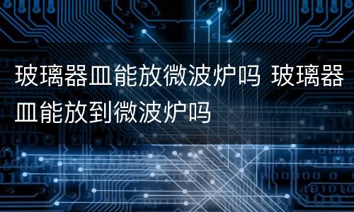 玻璃器皿能放微波炉吗 玻璃器皿能放到微波炉吗