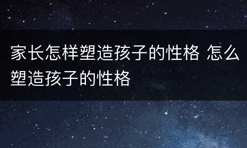 家长怎样塑造孩子的性格 怎么塑造孩子的性格